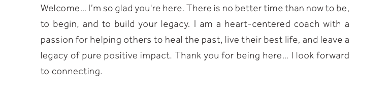 Welcome… I’m so glad you're here. There is no better time than now to be, to begin, and to build your legacy. I am a heart-centered coach with a passion for helping others to heal the past, live their best life, and leave a legacy of pure positive impact. Thank you for being here… I look forward to connecting.