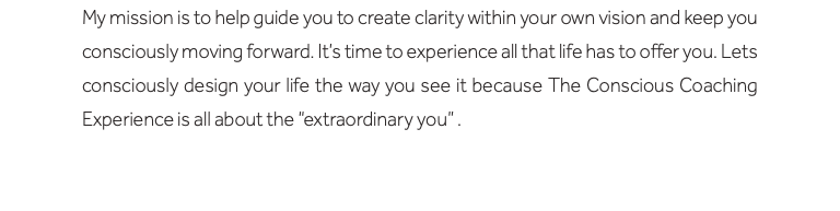 My mission is to help guide you to create clarity within your own vision and keep you consciously moving forward. It’s time to experience all that life has to offer you. Lets consciously design your life the way you see it because The Conscious Coaching Experience is all about the “extraordinary you” . 