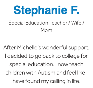 Stephanie F. Special Education Teacher / Wife / Mom After Michelle’s wonderful support, I decided to go back to college for special education. I now teach children with Autism and feel like I have found my calling in life.