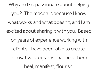 Why am I so passionate about helping you? The reason is because I know what works and what doesn’t, and I am excited about sharing it with you. Based on years of experience working with clients, I have been able to create innovative programs that help them heal, manifest, flourish.