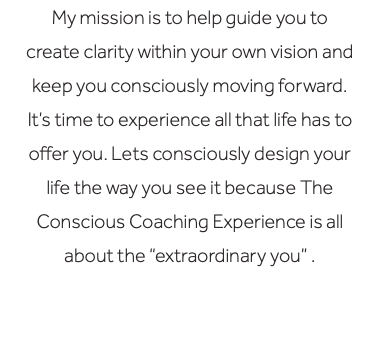 My mission is to help guide you to create clarity within your own vision and keep you consciously moving forward. It’s time to experience all that life has to offer you. Lets consciously design your life the way you see it because The Conscious Coaching Experience is all about the “extraordinary you” .