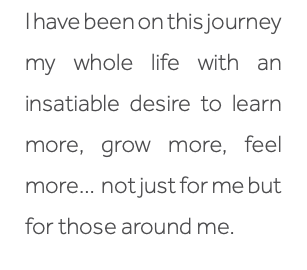 I have been on this journey my whole life with an insatiable desire to learn more, grow more, feel more… not just for me but for those around me. 