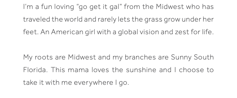 I’m a fun loving “go get it gal” from the Midwest who has traveled the world and rarely lets the grass grow under her feet. An American girl with a global vision and zest for life. My roots are Midwest and my branches are Sunny South Florida. This mama loves the sunshine and I choose to take it with me everywhere I go. 