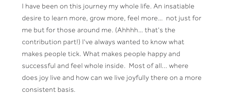 I have been on this journey my whole life. An insatiable desire to learn more, grow more, feel more… not just for me but for those around me. (Ahhhh… that's the contribution part!) I've always wanted to know what makes people tick. What makes people happy and successful and feel whole inside. Most of all... where does joy live and how can we live joyfully there on a more consistent basis. 