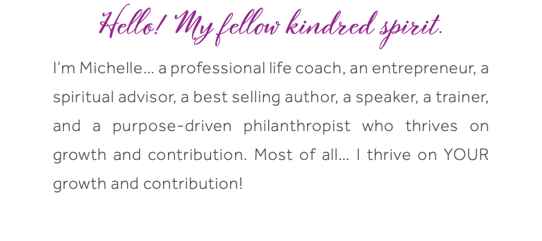 Hello! My fellow kindred spirit. I’m Michelle… a professional life coach, an entrepreneur, a spiritual advisor, a best selling author, a speaker, a trainer, and a purpose-driven philanthropist who thrives on growth and contribution. Most of all… I thrive on YOUR growth and contribution! 