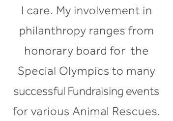 I care. My involvement in philanthropy ranges from honorary board for the Special Olympics to many successful Fundraising events for various Animal Rescues.