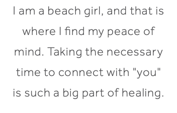 I am a beach girl, and that is where I find my peace of mind. Taking the necessary time to connect with "you" is such a big part of healing.