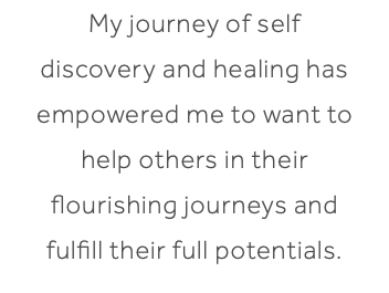 My journey of self discovery and healing has empowered me to want to help others in their flourishing journeys and fulfill their full potentials.