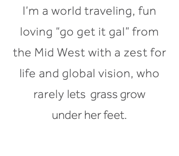 I’m a world traveling, fun loving “go get it gal” from the Mid West with a zest for life and global vision, who rarely lets grass grow under her feet.