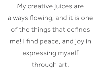 My creative juices are always flowing, and it is one of the things that defines me! I find peace, and joy in expressing myself through art. 