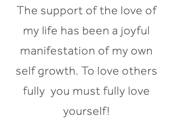 The support of the love of my life has been a joyful manifestation of my own self growth. To love others fully you must fully love yourself!