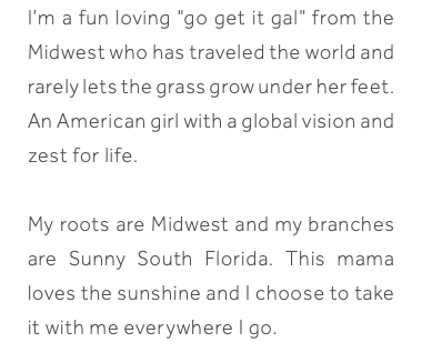 I’m a fun loving “go get it gal” from the Midwest who has traveled the world and rarely lets the grass grow under her feet. An American girl with a global vision and zest for life. My roots are Midwest and my branches are Sunny South Florida. This mama loves the sunshine and I choose to take it with me everywhere I go. 