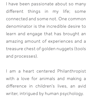 I have been passionate about so many different things in my life; some connected and some not. One common denominator is the incredible desire to learn and engage that has brought an amazing amount of experiences and a treasure chest of golden nuggets (tools and processes). I am a heart centered Philanthropist with a love for animals and making a difference in children’s lives, an avid writer, intrigued by human psychology.