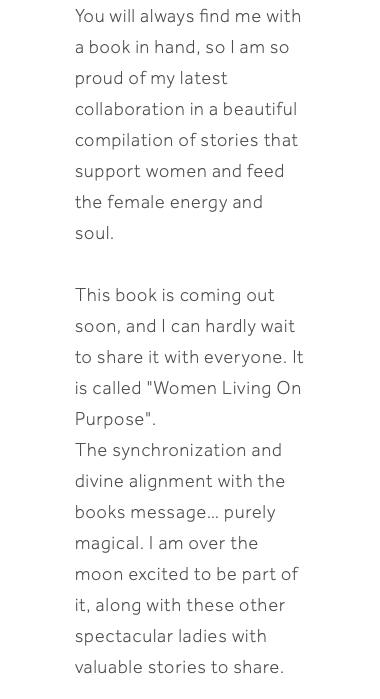 You will always find me with a book in hand, so I am so proud of my latest collaboration in a beautiful compilation of stories that support women and feed the female energy and soul. This book is coming out soon, and I can hardly wait to share it with everyone. It is called "Women Living On Purpose". The synchronization and divine alignment with the books message… purely magical. I am over the moon excited to be part of it, along with these other spectacular ladies with valuable stories to share.