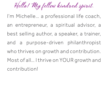Hello! My fellow kindred spirit. I’m Michelle… a professional life coach, an entrepreneur, a spiritual advisor, a best selling author, a speaker, a trainer, and a purpose-driven philanthropist who thrives on growth and contribution. Most of all… I thrive on YOUR growth and contribution! 