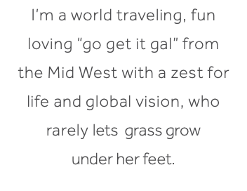 I’m a world traveling, fun loving “go get it gal” from the Mid West with a zest for life and global vision, who rarely lets grass grow under her feet.