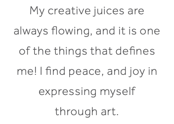 My creative juices are always flowing, and it is one of the things that defines me! I find peace, and joy in expressing myself through art. 