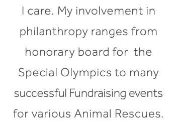 I care. My involvement in philanthropy ranges from honorary board for the Special Olympics to many successful Fundraising events for various Animal Rescues.
