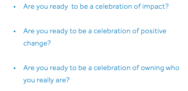Are you ready to be a celebration of impact? Are you ready to be a celebration of positive change? Are you ready to be a celebration of owning who you really are? 