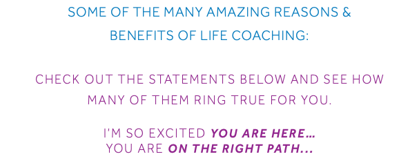 Some of the Many Amazing Reasons & Benefits of Life Coaching: Check out the statements below and see how many of them ring true for you. I’m so excited you are here… You are on the right Path...