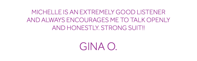  Michelle is an extremely good listener and always encourages me to talk openly and honestly. Strong suit!! Gina O.