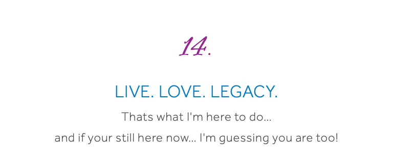  14. Live. Love. Legacy. Thats what I'm here to do… and if your still here now… I'm guessing you are too! 