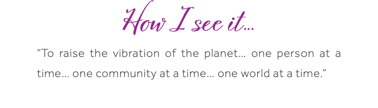 How I see it... “To raise the vibration of the planet… one person at a time… one community at a time… one world at a time.” 