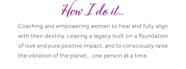 How I do it... Coaching and empowering women to heal and fully align with their destiny. Leaving a legacy built on a foundation of love and pure positive impact, and to consciously raise the vibration of the planet… one person at a time.