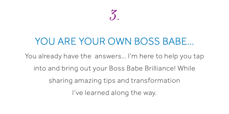 3. You are your own Boss Babe… You already have the answers… I'm here to help you tap into and bring out your Boss Babe Brilliance! While sharing amazing tips and transformation I’ve learned along the way.