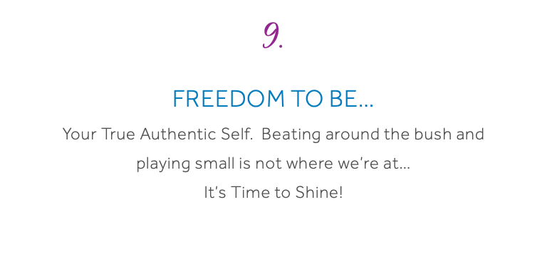 9. Freedom To Be… Your True Authentic Self. Beating around the bush and playing small is not where we’re at… It’s Time to Shine!