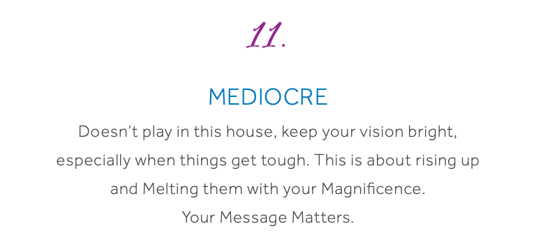 11. Mediocre Doesn’t play in this house, keep your vision bright, especially when things get tough. This is about rising up and Melting them with your Magnificence. Your Message Matters.