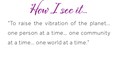 How I see it... “To raise the vibration of the planet… one person at a time… one community at a time… one world at a time.” 