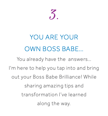 3. You are your own Boss Babe… You already have the answers… I'm here to help you tap into and bring out your Boss Babe Brilliance! While sharing amazing tips and transformation I’ve learned along the way.