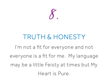 8. Truth & Honesty I’m not a fit for everyone and not everyone is a fit for me. My language may be a little Feisty at times but My Heart is Pure.