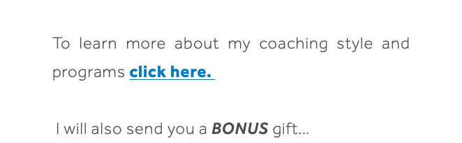  To learn more about my coaching style and programs click here. I will also send you a BONUS gift… 