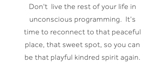 Don't live the rest of your life in unconscious programming. It's time to reconnect to that peaceful place, that sweet spot, so you can be that playful kindred spirit again.
