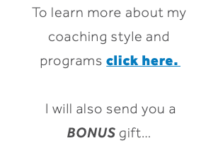 To learn more about my coaching style and programs click here. I will also send you a BONUS gift… 