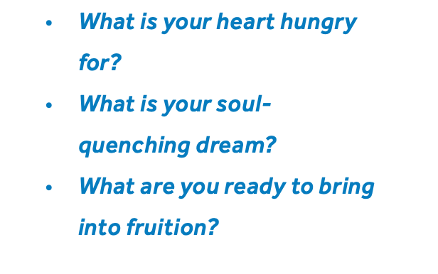 What is your heart hungry for? What is your soul-quenching dream? What are you ready to bring into fruition?