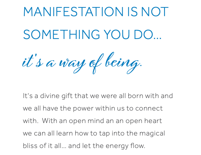 Manifestation is not something you do… it's a way of being. It's a divine gift that we were all born with and we all have the power within us to connect with. With an open mind an an open heart we can all learn how to tap into the magical bliss of it all… and let the energy flow.