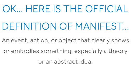 OK… Here is the official definition of Manifest... An event, action, or object that clearly shows or embodies something, especially a theory or an abstract idea.