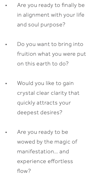 Are you ready to finally be in alignment with your life and soul purpose? Do you want to bring into fruition what you were put on this earth to do? Would you like to gain crystal clear clarity that quickly attracts your deepest desires? Are you ready to be wowed by the magic of manifestation… and experience effortless flow? 