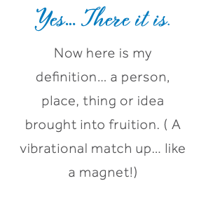 Yes… There it is. Now here is my definition… a person, place, thing or idea brought into fruition. ( A vibrational match up… like a magnet!)