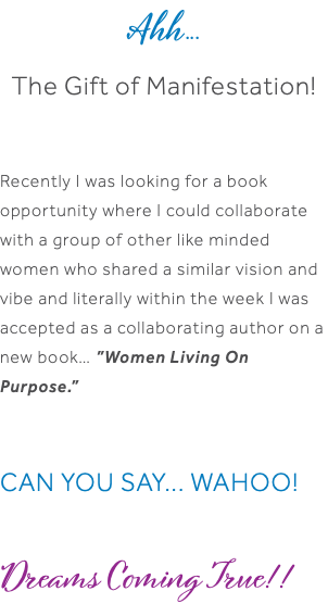 Ahh... The Gift of Manifestation! Recently I was looking for a book opportunity where I could collaborate with a group of other like minded women who shared a similar vision and vibe and literally within the week I was accepted as a collaborating author on a new book… ”Women Living On Purpose.” CAN YOU SAY... WAHOO! Dreams Coming True!! 
