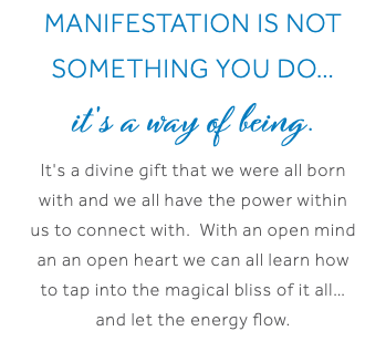 Manifestation is not something you do… it's a way of being. It's a divine gift that we were all born with and we all have the power within us to connect with. With an open mind an an open heart we can all learn how to tap into the magical bliss of it all… and let the energy flow.