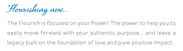 Flourishing now... The Flourish is focused on your Power! The power to help you to easily move forward with your authentic purpose… and leave a legacy built on the foundation of love and pure positive impact.