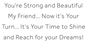 You're Strong and Beautiful My Friend… Now it's Your Turn… It's Your Time to Shine and Reach for your Dreams!