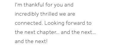 I'm thankful for you and incredibly thrilled we are connected. Looking forward to the next chapter… and the next… and the next! 
