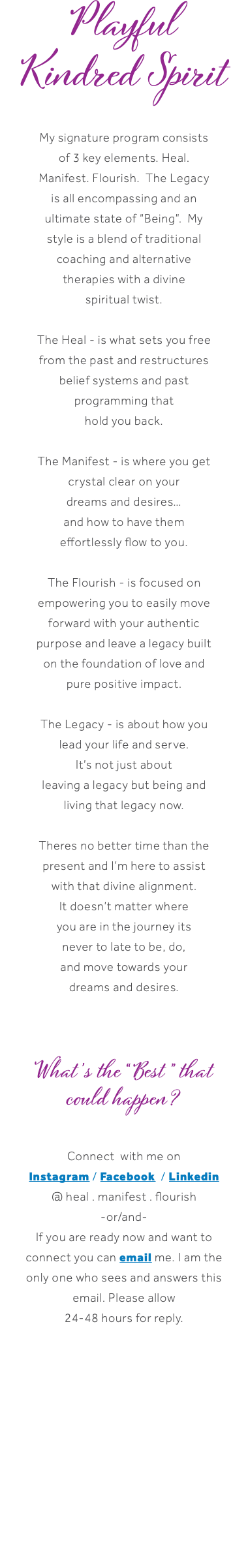 Playful Kindred Spirit My signature program consists of 3 key elements. Heal. Manifest. Flourish. The Legacy is all encompassing and an ultimate state of “Being”. My style is a blend of traditional coaching and alternative therapies with a divine spiritual twist. The Heal - is what sets you free from the past and restructures belief systems and past programming that hold you back. The Manifest - is where you get crystal clear on your dreams and desires… and how to have them effortlessly flow to you. The Flourish - is focused on empowering you to easily move forward with your authentic purpose and leave a legacy built on the foundation of love and pure positive impact. The Legacy - is about how you lead your life and serve. It’s not just about leaving a legacy but being and living that legacy now. Theres no better time than the present and I’m here to assist with that divine alignment. It doesn’t matter where you are in the journey its never to late to be, do, and move towards your dreams and desires. What’s the “Best” that could happen? Connect with me on Instagram / Facebook / Linkedin @ heal . manifest . flourish -or/and- If you are ready now and want to connect you can email me. I am the only one who sees and answers this email. Please allow 24-48 hours for reply.