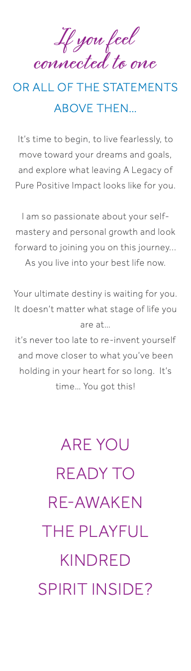  If you feel connected to one or all of the statements above then… It’s time to begin, to live fearlessly, to move toward your dreams and goals, and explore what leaving A Legacy of Pure Positive Impact looks like for you. I am so passionate about your self-mastery and personal growth and look forward to joining you on this journey... As you live into your best life now. Your ultimate destiny is waiting for you. It doesn’t matter what stage of life you are at… it’s never too late to re-invent yourself and move closer to what you’ve been holding in your heart for so long. It’s time… You got this! ARE YOU ready to re-awaken the Playful Kindred Spirit Inside?