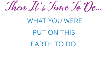 Then It’s Time To Do… What You Were Put On This Earth To Do.